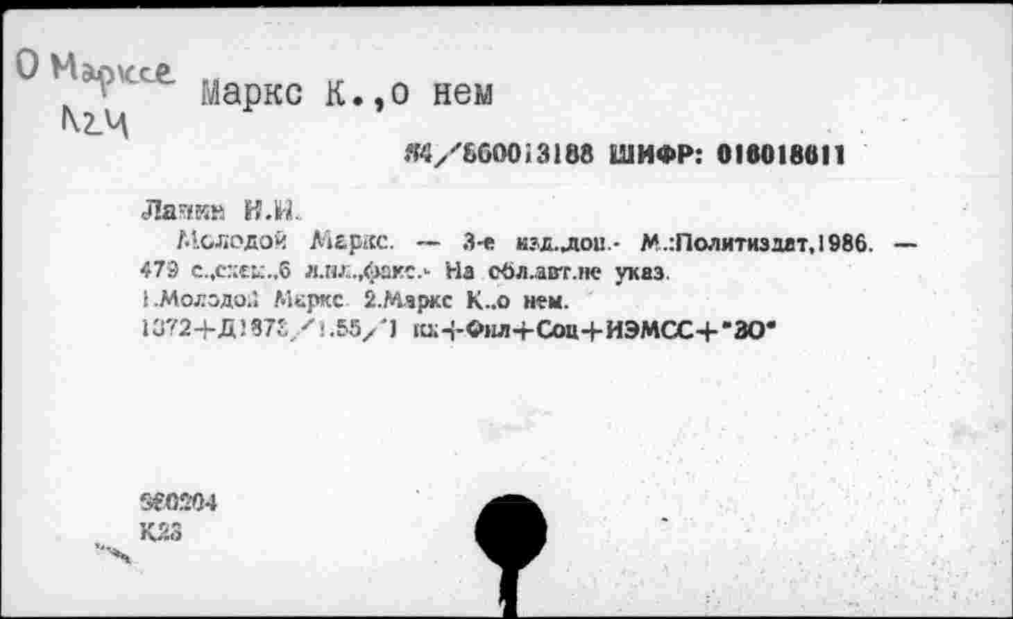 ﻿1 Маркс к.,о нем
Я4/''6000!3188 ШИФР: 016018011
Лаякв И.Н.
Молодой Меркс. — 3-е нзд.лои- М.:Политиздат, 1986.
479 с.,с.’:еь:.,6 л.нл.,факс.- Насбл.авт.не указ.
!.Молодо;! Меркс 2.Мяркс К..о н?м.
13724-Д)875/1.55Х'1 1иИ-Фнл+Соц4-ИЭМСС4--ЗО*
960204
К23